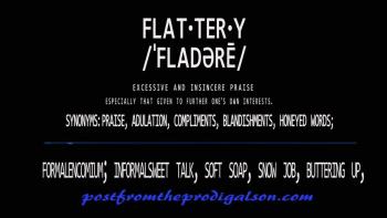 Colossians 2:8King James Version (KJV)<br /><br />8 Beware lest any man spoil you through philosophy and vain deceit, after the tradition of men, after the rudiments of the world, and not after Christ.<br /><br />flat·ter·y<br />ˈfladərē/<br />noun<br />excessive and insincere praise, especially that given to further one's own interests.<br />"his healthy distrust of courtiers' flattery"<br />synonyms: praise, adulation, compliments, blandishments, honeyed words; fawning, blarney, cajolery; formalencomium; informalsweet talk, soft soap, snow job, buttering up, <br />★⋰⋱★Click to listen to complete video and podcast library★⋰⋱★<br />https://vimeo.com/user66694666/videos<br /><br />podomatic.com/podcasts/postfromtheprodigalson<br />facebook.com/groups/1640936326226191/<br />postfromtheprodigalson.com﻿
