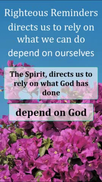 https://righteous-reminders.com<br />Be Encouraged by this Quick, Righteous Reminder. Our flesh directs us to rely on what we can do to cope and deal with life. It encourages us to depend on ourselves. The Spirit directs us to rely on what God has done, to cope and deal with life. It encourages us to depend on God. These two are in opposition to each other. Galatians 5:17 says, For the desire of the flesh is against the Spirit, and the Spirit against the flesh; for these are in opposition to one another, in order to keep you from doing whatever you want. The mind, set on the Spirit is life and peace. <br />Get notified when a New Reminder is posted. https://righteous-reminders.com/get-notified/
