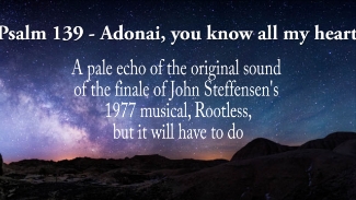 No proper recording of the original choral arrangement seems to have survived, but it made a mighty finale to John Steffensen's second musical.
Melody and Bible-text re-wording: John Steffensen, using the 1978 Norwegian bokmål translation.

Adonai,You know all my heart and fathom me!
Where I sit and when I stand,  Aware of it
My mind seen and mapped out beforehand.
Adonai, You know all my heart and fathom me!
If I walk or lay me down, discerning it,
Preserving my coming and my going.
Before the word is on the tongue-tip
Hearing it, everything I say!
Under, over, covering me
You have kept your hand on me.
Under, over, covering me
You have kept your hand on me.
’Tis far too wonderful for the telling.
’Tis far too high For me ever to understand.
Under, over, covering me
You have kept your hand on me
Where can I flee Far from your presence?
Where can I cower from your visage?
If I follow the Milky Way, -You are there! You are there!
If I follow the Milky Way -You are there! You are there!
If my hide-out I make in Hell, —you are there!
Though I try the wings of morning on
And fly away where sky meets ocean
Your Spirit still awaits me there!
The hollow of Your hand Encloses me And if I say:
“Let darkness cover me,The daylight around me be night!”
The dark is as clear as dawn to You!
The dark is as clear as dawn to You!
The night is as clear as morning,
The dark of night, as brightest day.
Ransack me God.
Discern my thinking.
Sift to the heart of my very most soul!
Discover where I Cling to roads of wrong,
And take me the paths everlasting.

The language is deliberately somewhat archaic.