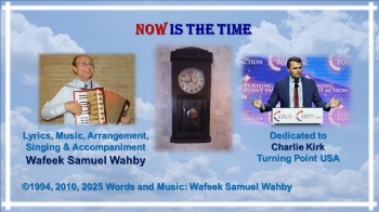Wafeek Samuel Wahbyوفيق صموئيل وهبى–Now is the Time-Dedicated to Charlie Kirk Turning Point USA

NOW IS THE TIME

Lyrics, Music, Arrangement, Singing & Accompaniment:
Wafeek Samuel Wahby

©1994, 2010, 2025 Words and Music: Wafeek Samuel Wahby

Dedicated to Charlie Kirk Turning Point USA

Now is the time,
And here is the place,
for you to receive 
God’s embrace 
and His grace!
(Repeat)

If not now, when?
If not here, where?
 
Now is the time,
And here is the place!
(Repeat)

Turn, turn, turn to the Lord!
Turn, turn, turn to the Lord!
Make this your turning point,
Make this your turning point!
Your turning point!
Your turning point!
___________________________________________________
©1994, 2010, 2025 Words and Music: Wafeek Samuel Wahby
++++++++++++++++++++++++++++++++++++++++
“Now is the Time” is dedicated to Charlie Kirk and Turning Point USA. It is hoped that all who sing or hear it would turn to the Lord and make that moment their turning point. 

“so that people will know 
that You, the LORD, are God,
 and 
that You have turned their hearts back again to you.” 
(1 Kings 18:37)

The tragic assassination of Charlie Kirk on September 10, 2025, shook the world like a mighty earthquake. It proved at least 2 things: evil is so evil, and the God of the Bible is so good. 

The evil of losing Charlie is extremely bad. Meanwhile, the good Lord used that same evil to spark a divine spiritual revival that is manifested in raising up hundreds of thousands, even millions, around the world who turned to the Lord and committed their lives to follow the Lord as Charlie did and said. 

Joseph of old said:
“what you intended against me for evil, 
God intended for good, 
in order to accomplish a day like this—
to preserve the lives of many people.” 
(Genesis 50:20)

And that very same God, did it again these days in plain sight, as He did it back then, and as He always does it. He used evil to bring about a good thing.

For over 30 years since it was written and composed in Alexandria, Egypt, “Now is the Time” was safely kept in a folder at Wafeek Wahby’s office. The earthquake of Charlie’s tragic assassination triggered getting it out of that folder to hopefully ignite the hearts and minds of many people young and old! 

“Now is the Time” encapsulates what Charlie believed in, lived by, and tragically died for while trying to so lovingly convey to others for life and eternity, in his characteristic compassionate and winsome way: 

Turn to Jesus 
here and now!
Make this your turning point! 
If not now, when?! 
If not here, where?!

Jesus said: 
Come to Me, 
all you who are weary and burdened, 
and I will give you rest.
(Matthew 11:28)

+++++++++++++++++++++++++++++++++++++++
2025-10-29 Now is the Time-Unsolicited Ai Auto-Description

The document presents a musical composition dedicated to Charlie Kirk and Turning Point USA, emphasizing themes of faith and action. 
Music Composition
•	The piece is dedicated to Charlie Kirk and Turning Point USA. 
•	Composed by Wafeek Samuel Wahby, with music and arrangement included. 
•	The lyrics emphasize the importance of time and place for receiving God's message.
•	Repeated phrases highlight the urgency of embracing faith and grace.
Themes
•	Central themes include the call to action, faith, and receiving God's grace.
•	The document encourages individuals to turn to the Lord and make a personal commitment.
•	The repeated refrain "Now is time" underscores the immediacy of the message.
Structure
•	The document is structured with musical notations and lyrics.
•	It includes various sections that repeat key phrases for emphasis.
•	The arrangement suggests a communal or worshipful setting for performance.


