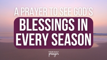 Let’s Pray

Dear God, help me to see Your blessings in every season. Although this present season feels heavy, allow me to see You. Your blessings are always around me, and they fill me with much joy. Despite the difficult hardships and struggles I'm facing right now, I turn my focus to You.

Shield my heart from negativity and help me to see Your blessings. I know they are always around me, just as Your presence always surrounds me. Walk with me as I enter this new season and help me to remember that You are eternally with me. There is time and a place for everything, and I praise You that You are the orchestrator behind them all.

In Your Son’s Name, I pray, Amen.
