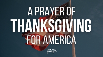 Dear Father,
We lift our voices to praise and thank You for America. We acknowledge that it was Your hand that guided the Pilgrims to a new land where they could worship Christ freely. Thank You for establishing this nation on godly principles and granting us the blessing of religious liberty.

Remind us this Thanksgiving of the believers who trusted You enough to leave everything behind for the sake of Your glory. Strengthen and restore America’s spiritual foundation. Lead our nation’s leaders to return to Your Word, Your truth, and Your righteousness.

Above all, thank You for the gift of Salvation through Jesus Christ—undeserved, unearned, and freely given. May our hearts remain humble and full of gratitude for all You have done.

In Jesus’ name, Amen.