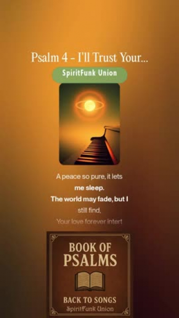 The "Book of Psalms: Back to Songs" project is a creative endeavor to restore the original spirit of the Psalms -  as songs of worship, lament, praise, and reflection-by transforming them back into musical form, as many were written. Drawing from modern translations of the classic biblical texts, this project reimagines the Psalms with fresh musical arrangements that blend timeless messages with modern sounds.

Each Psalm is thoughtfully adapted into lyrical and melodic compositions, many using modern tools, to explore harmonies, instrumentation, and genre-blending arrangements. From soulful acoustic ballads and rock/pop hymns to country pieces and R&B-inspired tunes, the project seeks to make the Psalms accessible and resonate with today’s listeners, while staying true to their emotional and spiritual depth.

Psalm 4 - I'll Trust Your Heart

[Intro, Expressive piano + soft strings]
(Mmm… I’m calling out tonight…)
(Oh, listen to my heart…)

[Verse 1, Tender piano and pads]
You are my light, my protector and peace,
Answer my heart when I’m down on my knees.
In my despair, You carried me through,
Opened my cage, and freedom was You.
How long will I chase what fades away,
When love like Yours is here to stay?

[Pre-Chorus, Gentle electric guitar enters]
You heard my cry when no one cared,
Your mercy spoke, I know You’re there.

[Chorus, Soaring vocals with orchestral lift]
You’ve chosen love, You’ve chosen me,
You’re the truth my soul believes.
When shadows fall, I’ll stand in grace,
And feel Your heartbeat take its place.
In quiet nights, I’ll search within,
And let Your promise wash my sin.
I’ll trust Your word, I’ll trust my heart,
Where You begin, I’ll never part.

[Verse 2, Piano and strings build slowly]
Some still ask, “Who’ll bring us light?”
But Your kindness breaks the night.
You fill my cup, my joy runs deep,
A peace so pure, it lets me sleep.
The world may fade, but I still find,
Your love forever intertwined.

[Pre-Chorus, Gentle percussion joins]
Each breath I take reminds me how,
You lift the weight, You keep this vow.

[Chorus, Full arrangement, emotional swell]
You’ve chosen love, You’ve chosen me,
You’re the truth my soul believes.
When shadows fall, I’ll stand in grace,
And feel Your heartbeat take its place.
In quiet nights, I’ll search within,
And let Your promise wash my sin.
I’ll trust Your word, I’ll trust my heart,
Where You begin, I’ll never part.

[Bridge, Emotional string swells, heartfelt delivery]
When I was lost, You set me free,
You heard my prayer, You rescued me.
I call Your name, I find my calm,
Your touch, my shelter, safe and strong.

[Final Chorus, Soaring power ballad climax]
You’ve chosen love, You’ve chosen me,
You’re the truth my soul believes.
When shadows fall, I’ll stand in grace,
And feel Your heartbeat take its place.
Through every storm, through every scar,
I’ll trust Your love, it’s who You are.
I’ll trust Your word, I’ll trust my heart,
Where You begin… I’ll never part.

[Outro, Gentle piano + soft fade of strings]
(Mmm… I’ll never part…)
(Where You begin… You hold my heart…)

---
notes: Words updated for song lyrics, changes made to focus on the individual rather than the audience
Style: 90s–2000s power ballad, expressive piano, orchestral pads, emotional strings, gentle electric guitar, warm male vocal with heartfelt vibrato and cinematic lift